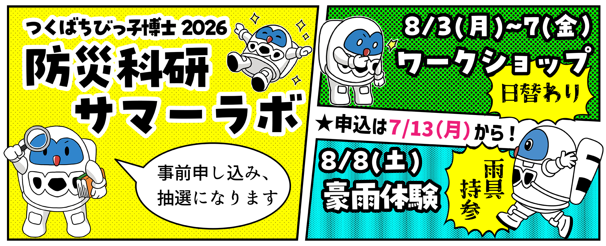 つくばちびっ子博士2026　防災科研サマーラボ
8月3日から7日は日替わりワークショップ。8月8日は豪雨体験（雨具持参）。
申し込みは7月13日、月曜日から。抽選により参加者を決定。