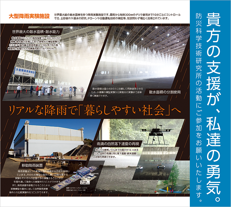 大型降雨実験施設
世界最大級の散水面積を持つ降雨実験施設です。霧雨から毎時300ミリメートルのゲリラ豪雨まで10分ごとにコントロールでき、土砂崩れや浸水の研究。ドローンや自動運転技術の検証等、官民問わず広く活用されています。